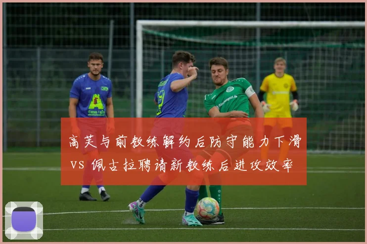 高芙与前教练解约后防守能力下滑 vs 佩古拉聘请新教练后进攻效率提升，美国新星教练选择分化