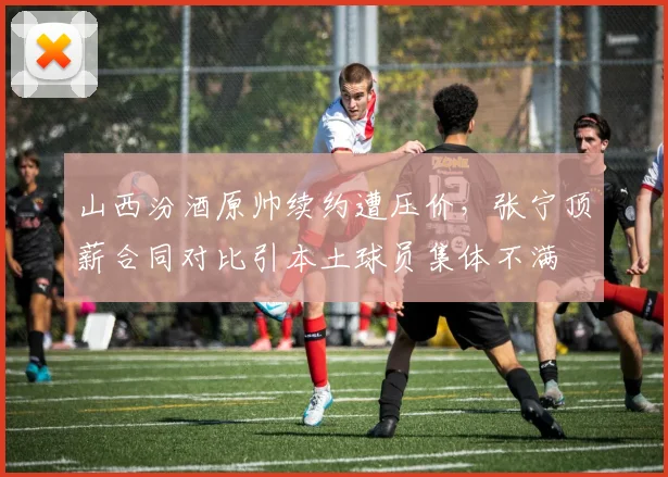 山西汾酒原帅续约遭压价，张宁顶薪合同对比引本土球员集体不满