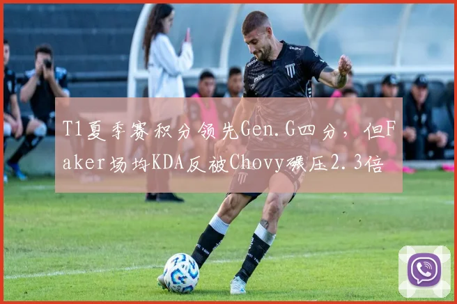 T1夏季赛积分领先Gen.G四分，但Faker场均KDA反被Chovy碾压2.3倍