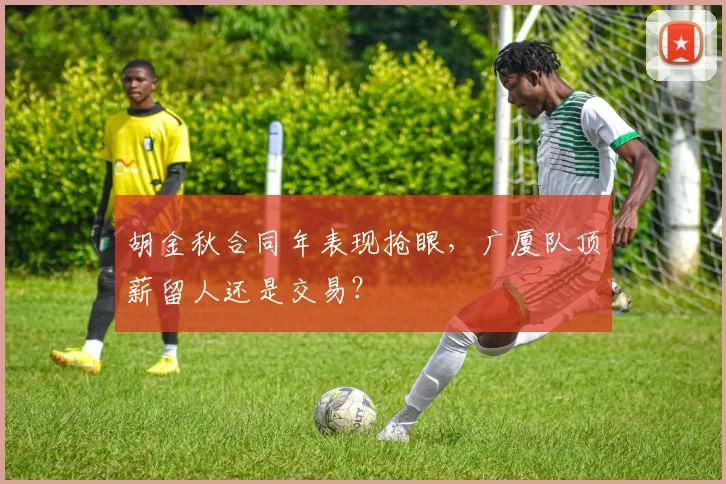 胡金秋合同年表现抢眼，广厦队顶薪留人还是交易？