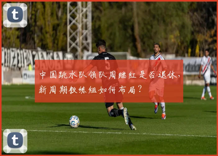 中国跳水队领队周继红是否退休，新周期教练组如何布局？