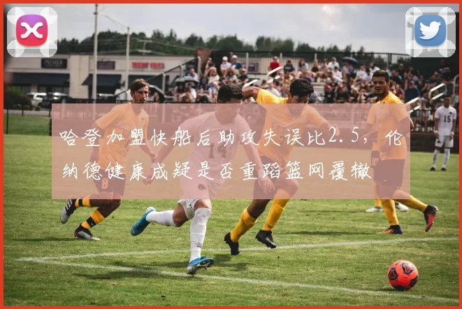 哈登加盟快船后助攻失误比2.5，伦纳德健康成疑是否重蹈篮网覆辙