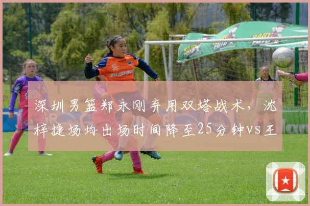 深圳男篮郑永刚弃用双塔战术，沈梓捷场均出场时间降至25分钟vs王建军时期32分钟