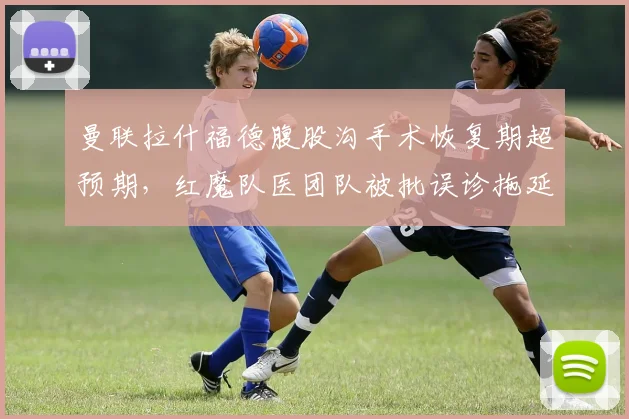 曼联拉什福德腹股沟手术恢复期超预期，红魔队医团队被批误诊拖延