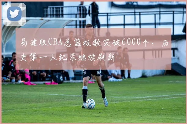 易建联CBA总篮板数突破6000个，历史第一人纪录继续刷新